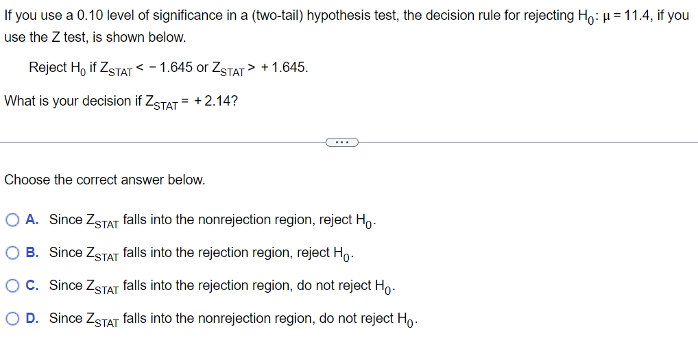 If you use a 0.10 level of significance in a (two-tail) hypothesis test, the decision rule for rejecting Ho: μ = 11.4, if you
use the Z test, is shown below.
Reject Ho if ZSTAT < -1.645 or ZSTAT > +1.645.
What is your decision if ZSTAT= +2.14?
Choose the correct answer below.
A. Since ZSTAT falls into the nonrejection region, reject Ho.
B. Since ZSTAT falls into the rejection region, reject Ho.
O C. Since ZSTAT falls into the rejection region, do not reject Ho.
O D. Since ZSTAT falls into the nonrejection region, do not reject Ho.