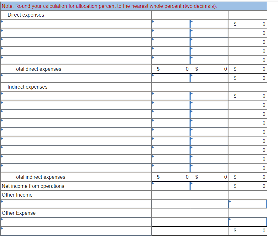 Note: Round your calculation for allocation percent to the nearest whole percent (two decimals).
Direct expenses
Total direct expenses
0 $
Indirect expenses
Total indirect expenses
0 $
Net income from operations
Other Income
Other Expense
%24
24
24
%24
%24
