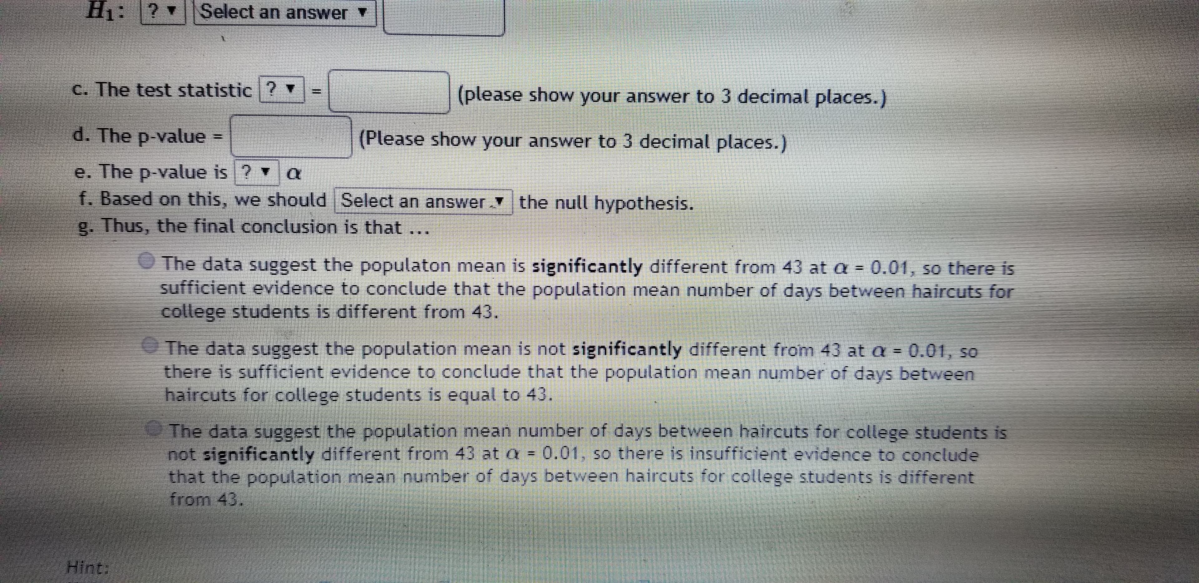 H1:
Select an answer
C. The test statistic ?
(please show your answer to 3 decimal places.)
d. The p-value
(Please show your answer to 3 decimal places.)
II
e. The p-value is ? v
f. Based on this, we should Select an answer the null hypothesis.
g. Thus, the final conclusion is that...
O The data suggest the populaton mean is significantly different from 43 at a = 0.01, so there is
sufficient evidence to conclude that the population mean number of days between haircuts for
college students is different from 43.
The data suggest the population mean is not significantly different from 43 at a = 0.01, so
there is sufficient evidence to conclude that the population mean number of days between
haircuts for college students is equal to 43.
The data suggest the population mean number of days between halrcuts for college students is
not significantly different from 43 at a =
that the population mean number of days between haircuts for college students is different
from 43.
0.01. so there is insufficient evidence to conclude
Hint:
%3D
