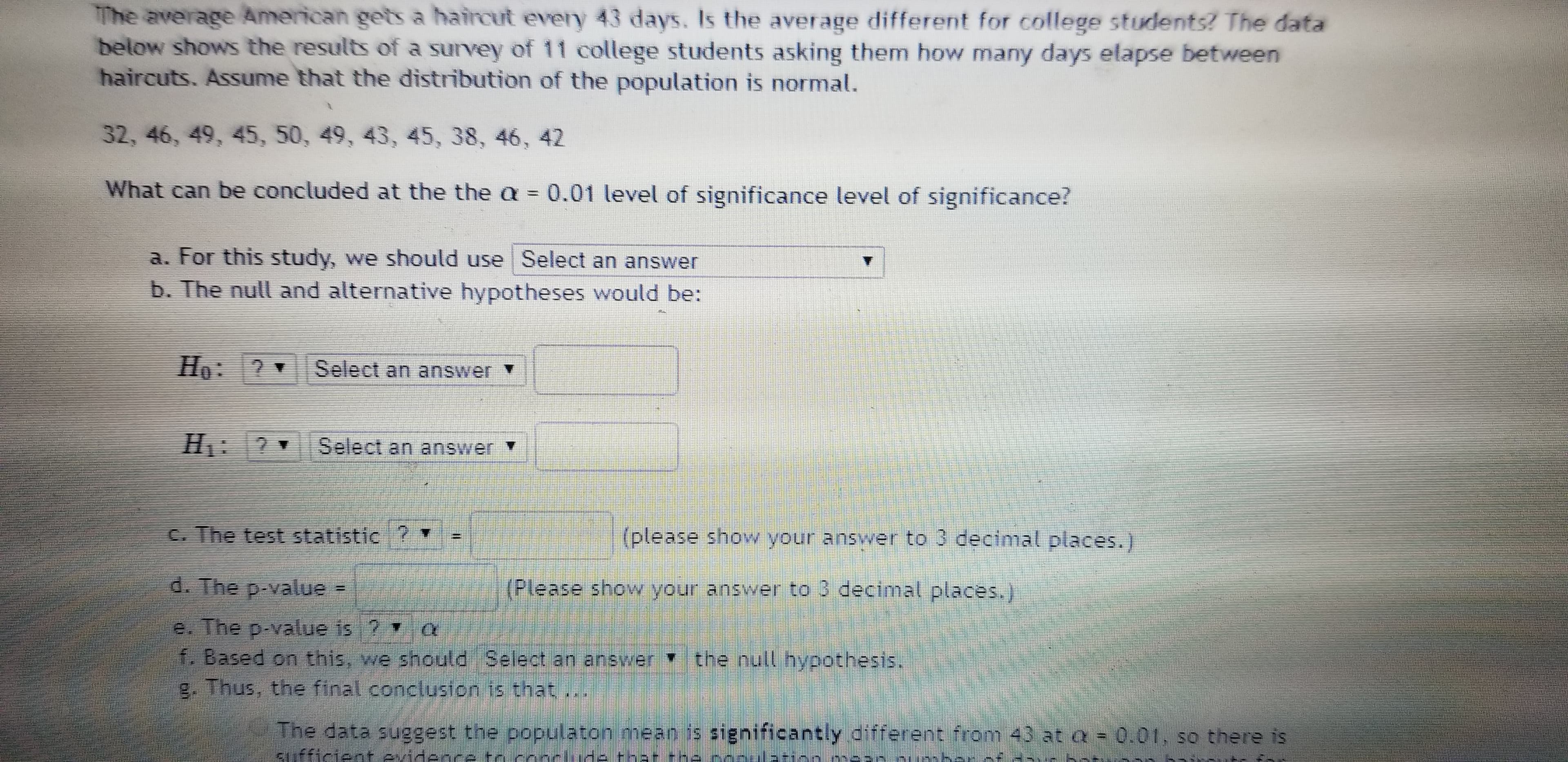 The average American gets a haircut every 43 days. Is the average different for college students? The data
below shows the results of a survey of 11 college students asking them how many days elapse between
haircuts. Assume that the distribution of the population is normal.
32, 46, 49, 45, 50, 49, 43, 45, 38, 46, 42
What can be concluded at the the a =0.01 level of significance level of significance?
a. For this study, we should use Select an answer
b. The null and alternative hypotheses would be:
Họ: ? Select an answer v
H.
Select an answer Y
C. The test statistic ?
(please show your answer to 3 decimal places.)
d. The p-value -
(Please show your answer to 3 decimal places.)
e. The p-value is 2
f. Based on this, we should Select an answer the null hypothesis,
g. Thus, the final conclusion is that,
The data suggest the populaton mean is significantly different from 43 ata = 0.01, so there is
fficient evidence tr conrlide that -he nonulation.
