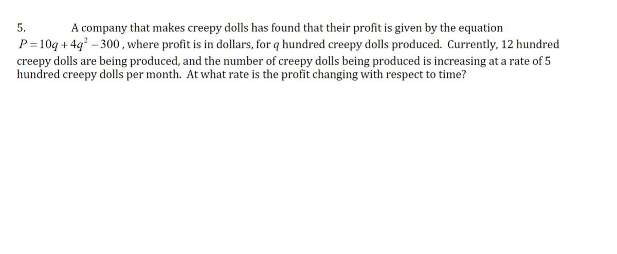 A company that makes creepy dolls has found that their profit is given by the equation
P=10q+4q²-300, where profit is in dollars, for q hundred creepy dolls produced. Currently, 12 hundred
creepy dolls are being produced, and the number of creepy dolls being produced is increasing at a rate of 5
hundred creepy dolls per month. At what rate is the profit changing with respect to time?
5.