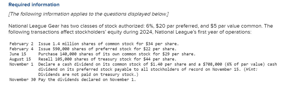 Required information
[The following information applies to the questions displayed below.]
National League Gear has two classes of stock authorized: 6%, $20 par preferred, and $5 par value common. The
following transactions affect stockholders' equity during 2024, National League's first year of operations:
February 2
February 4
June 15
August 15
November 1
Issue 1.4 million shares of common stock for $34 per share.
Issue 590,000 shares of preferred stock for $22 per share.
Purchase 140,000 shares of its own common stock for $29 per share.
Resell 105,000 shares of treasury stock for $44 per share.
Declare a cash dividend on its common stock of $1.40 per share and a $708,000 (6% of par value) cash
dividend on its preferred stock payable to all stockholders of record on November 15. (Hint:
Dividends are not paid on treasury stock.)
November 30 Pay the dividends declared on November 1.