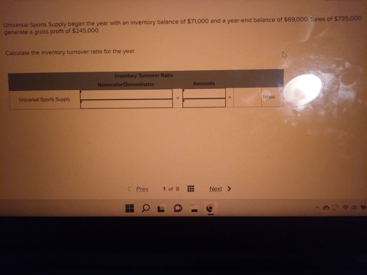 Universal Sports Supply began the year with an inventory balance of $71,000 and a year-end balance of $69,000. Sales of $735,000
generate a gross profit of $245,000.
Calculate the inventory turnover ratio for the year.
Universal Sports Supply
Inventory Turnover Ratio
Numerator/Denominator
Prev
KEPAKA
O
||
1 of 8
L
Amounts
11
Next >
**********
times
k
20