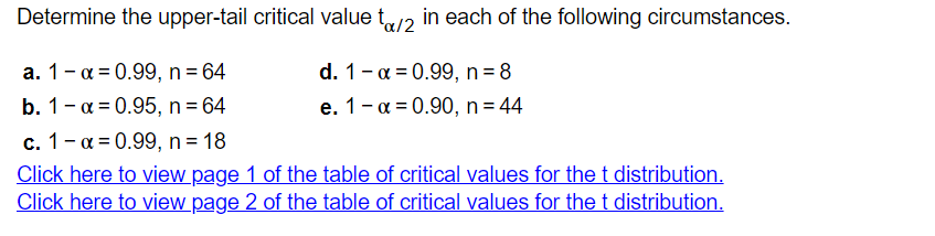 Determine the upper-tail critical value to/2 in each of the following circumstances.
a. 1-α = 0.99, n = 64
d. 1 -α = 0.99, n = 8
e. 1-α = 0.90, n = 44
b. 1-α = 0.95, n = 64
c. 1-α = 0.99, n = 18
Click here to view page 1 of the table of critical values for the t distribution.
Click here to view page 2 of the table of critical values for the t distribution.