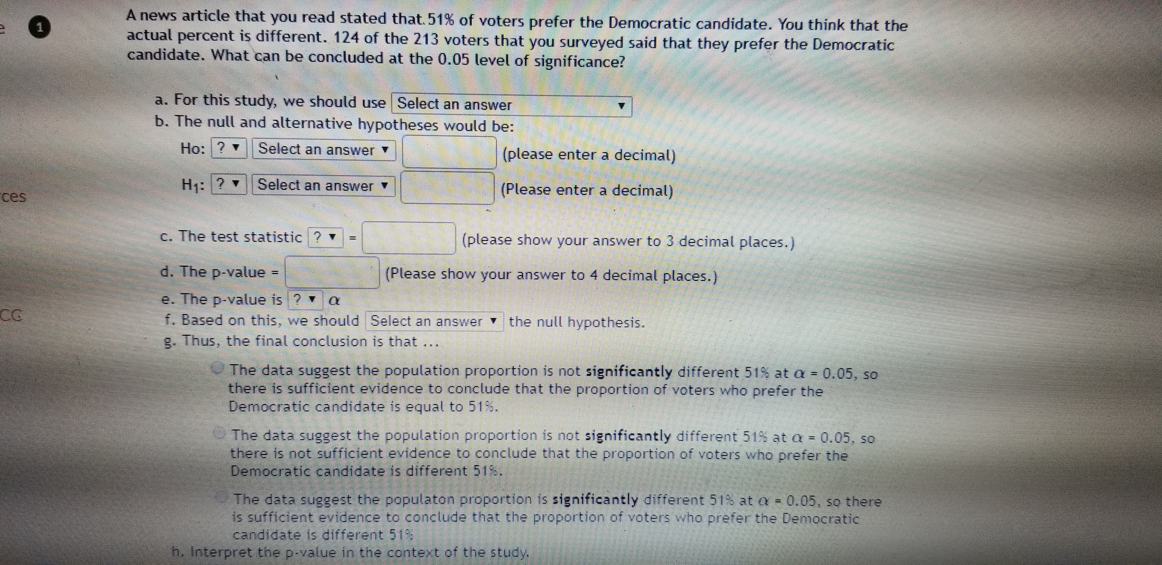 A news article that you read stated that. 51% of voters prefer the Democratic candidate. You think that the
actual percent is different. 124 of the 213 voters that you surveyed said that they prefer the Democratic
candidate. What can be concluded at the 0.05 level of significance?
a. For this study, we should use Select an answer
b. The null and alternative hypotheses would be:
Ho:?
Select an answer
(please enter a decimal)
? Select an answer
(Please enter a decimal)
ces
C. The test statistic ? ▼
(please show your answer to 3 decimal places.)
d. The p-value -
(Please show your answer to 4 decimal places.)
e. The p-value is ? a
f. Based on this, we should Select an answer the null hypothesis.
g. Thus, the final conclusion is that ...
The data suggest the population proportion is not significantly different 51% ata = 0.05, so
there is sufficient evidence to conclude that the proportion of voters who prefer the
Democratic candidate is equal to 51%.
The data suggest the population proportion is not significantly different 51% at a = 0.05, so
there is not sufficient evidence to conclude that the proportion of voters who prefer the
Democratic candidate is different 51%.
The data suggest the populaton proportion is significantly different 51% at a = 0.05, so there
is sufficient evidence to conclude that the propertion of voters who prefer the Democratic
candidate is different 51
h. Interpret the p-value in the context of the study.
