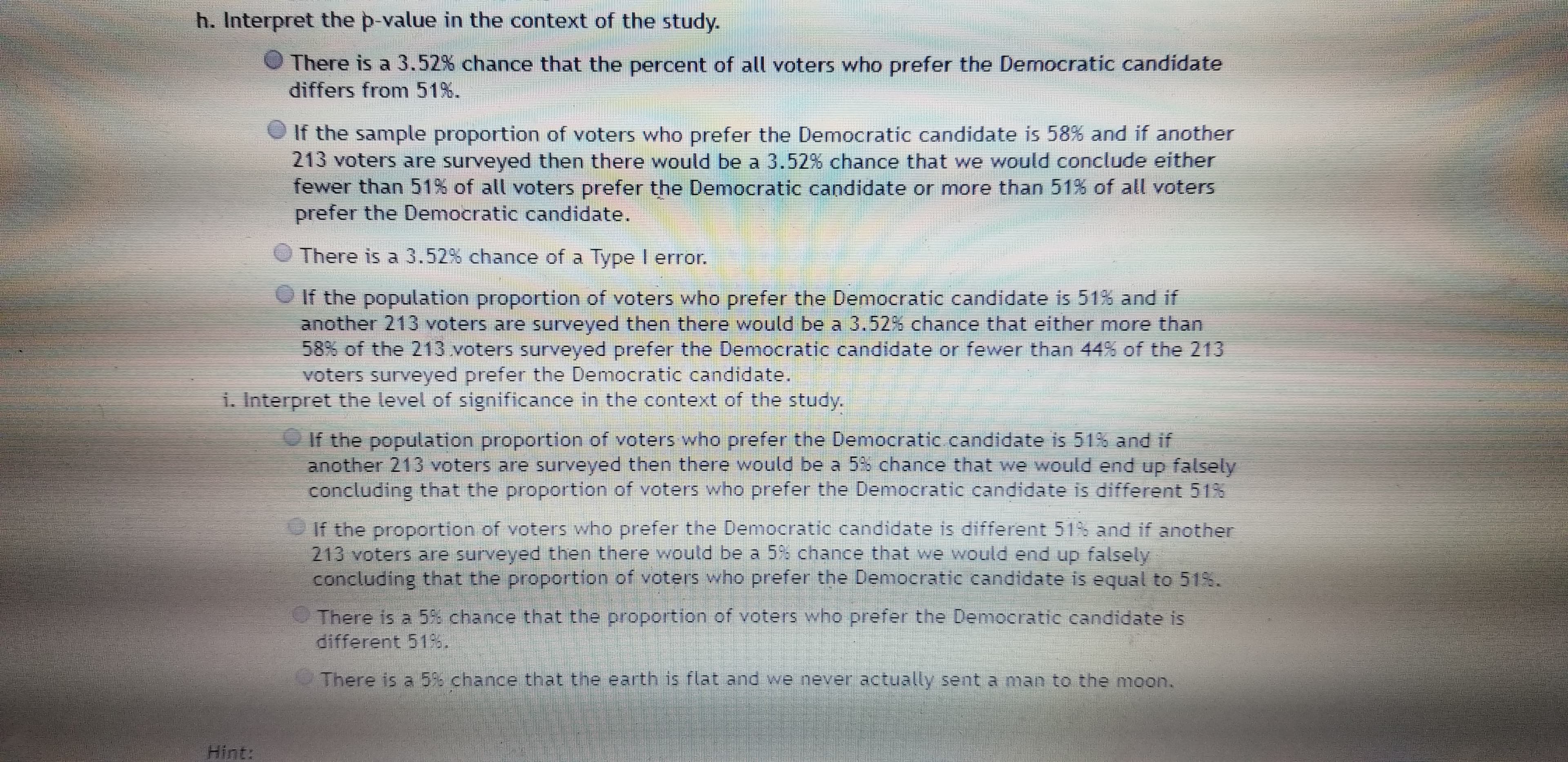 h. Interpret the p-value in the context of the study.
There is a 3.52% chance that the percent of all voters who prefer the Democratic candidate
differs from 51%.
If the sample proportion of voters who prefer the Democratic candidate is 58% and if another
213 voters are surveyed then there would be a 3.52% chance that we would conclude either
fewer than 51% of all voters prefer the Democratic candidate or more than 51% of all voters
prefer the Democratic candidate.
There is a 3.52% chance of a Type I error.
If the population proportion of voters who prefer the Democratic candidate is 51% and if
another 213 voters are surveyed then there would be a 3.52% chance that either more than
58% of the 213 voters surveyed prefer the Democratic candidate or fewer than 44% of the 213
voters surveyed prefer the Democratic candidate.
1. Interpret the level of significance in the context of the study,
If the population proportion of voters who prefer the Democratic candidate is 51% and if
another 213 voters are surveyed then there would be a 5% chance that we would end up falsely
concluding that the proportion of voters who prefer the Democratic candidate is different 51%
If the proportion of voters who prefer the Democratic candidate is different 51 and if another
213 voters are surveyed then there would be a 5% chance that we would end up falsely
concluding that the proportion of voters who prefer the Democratic candidate is equal to 51%.
There is a 5% chance that the proportion of voters who prefer the Demoeratic candidate is
different 51s.
There is a 5% chance that the earth is flat and we never actually sent a man to the moon.
Hint:
