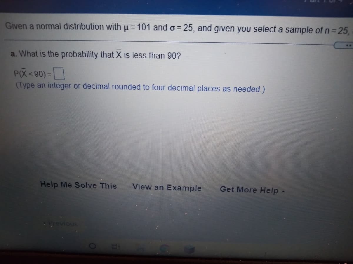 Given a normal distribution with u= 101 and o= 25, and given you select a sample of n = 25,
..
a. What is the probability that X is less than 90?
P(X<90) =
(Type an integer or decimal rounded to four decimal places as needed.)
Help Me Solve This
View an Example
Get More Help -
Previous
