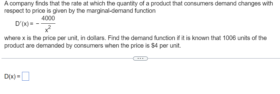 A company finds that the rate at which the quantity of a product that consumers demand changes with
respect to price is given by the marginal-demand function
4000
D'(x) =
x²
2
where x is the price per unit, in dollars. Find the demand function if it is known that 1006 units of the
product are demanded by consumers when the price is $4 per unit.
D(x) =