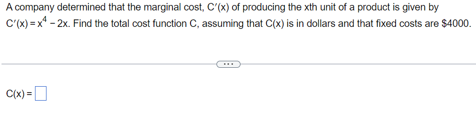 A company determined that the marginal cost, C'(x) of producing the xth unit of a product is given by
C'(x)=x²-2x. Find the total cost function C, assuming that C(x) is in dollars and that fixed costs are $4000.
C(x) =