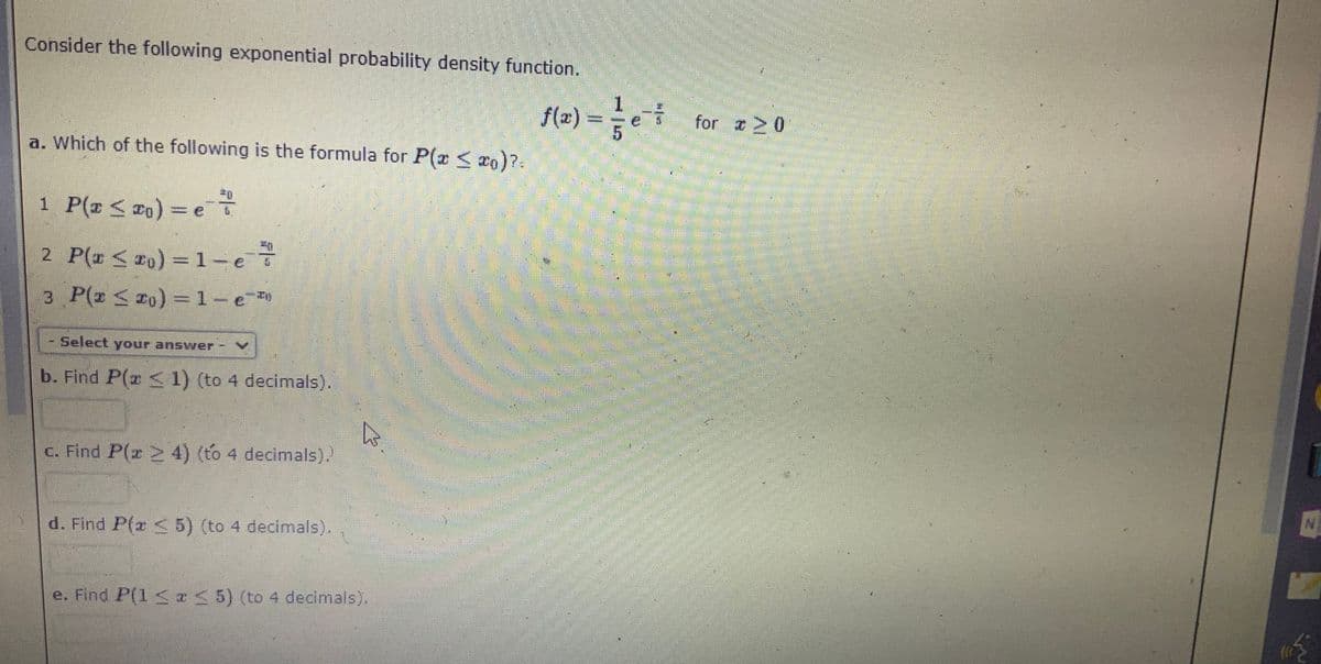 Consider the following exponential probability density function.
f(2) = e
for 0
a. Which of the following is the formula for P(z <o)?
1 P(z < 2o) = eT
2 P(# < ro) = 1-e
3 P(z < 20) =1-e
%3D
Select your answer
b. Find P(r < 1) (to 4 decimals).
c. Find P(z 2 4) (to 4 decimals).
d. Find P(z S 5) (to 4 decimals).
e. Find P(1 <I 5) (to 4 decimals).
