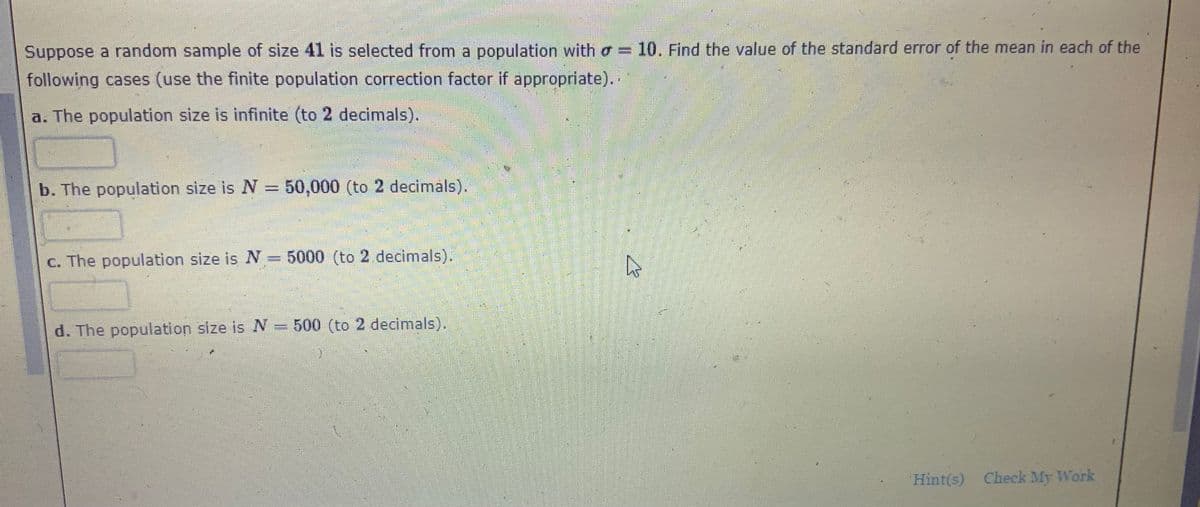 Suppose a random sample of size 41 is selected from a population with o = 10. Find the value of the standard error of the mean in each of the
following cases (use the finite population correction factor if appropriate).
a. The population size is infinite (to 2 decimals).
b. The population size is N = 50,000 (to 2 decimals).
c. The population size is N= 5000 (to 2 decimals).
d. The population size is N = 500 (to 2 decimals).
Hint(s) Check My Work
