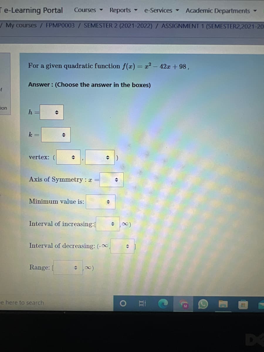 Te-Learning Portal
Academic Departments
Courses
Reports -
e-Services
My courses/ FPMP0003 /SEMESTER 2 (2021-2022) / ASSIGNMENT 1 (SEMESTER2,2021-20
For a given quadratic function f(x) = x2-42x + 98,
Answer : (Choose the answer in the boxes)
of
ion
h =
k =
vertex:
Axis of Symmetry : x =
Minimum value is:
Interval of increasing:[
Interval of decreasing: (-,
Range:
e here to search
DE
立
