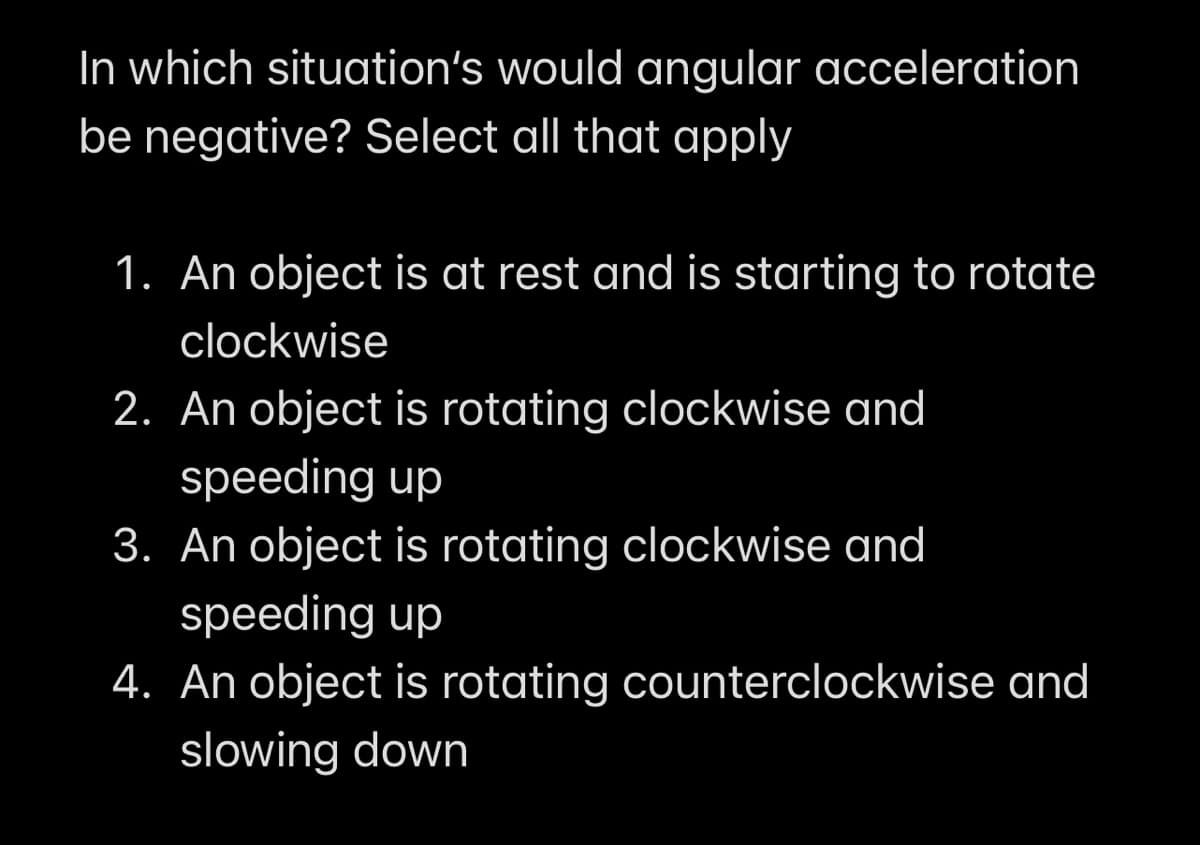 In which situation's would angular acceleration
be negative? Select all that apply
1. An object is at rest and is starting to rotate
clockwise
2. An object is rotating clockwise and
speeding up
3. An object is rotating clockwise and
speeding up
4. An object is rotating counterclockwise and
slowing down
