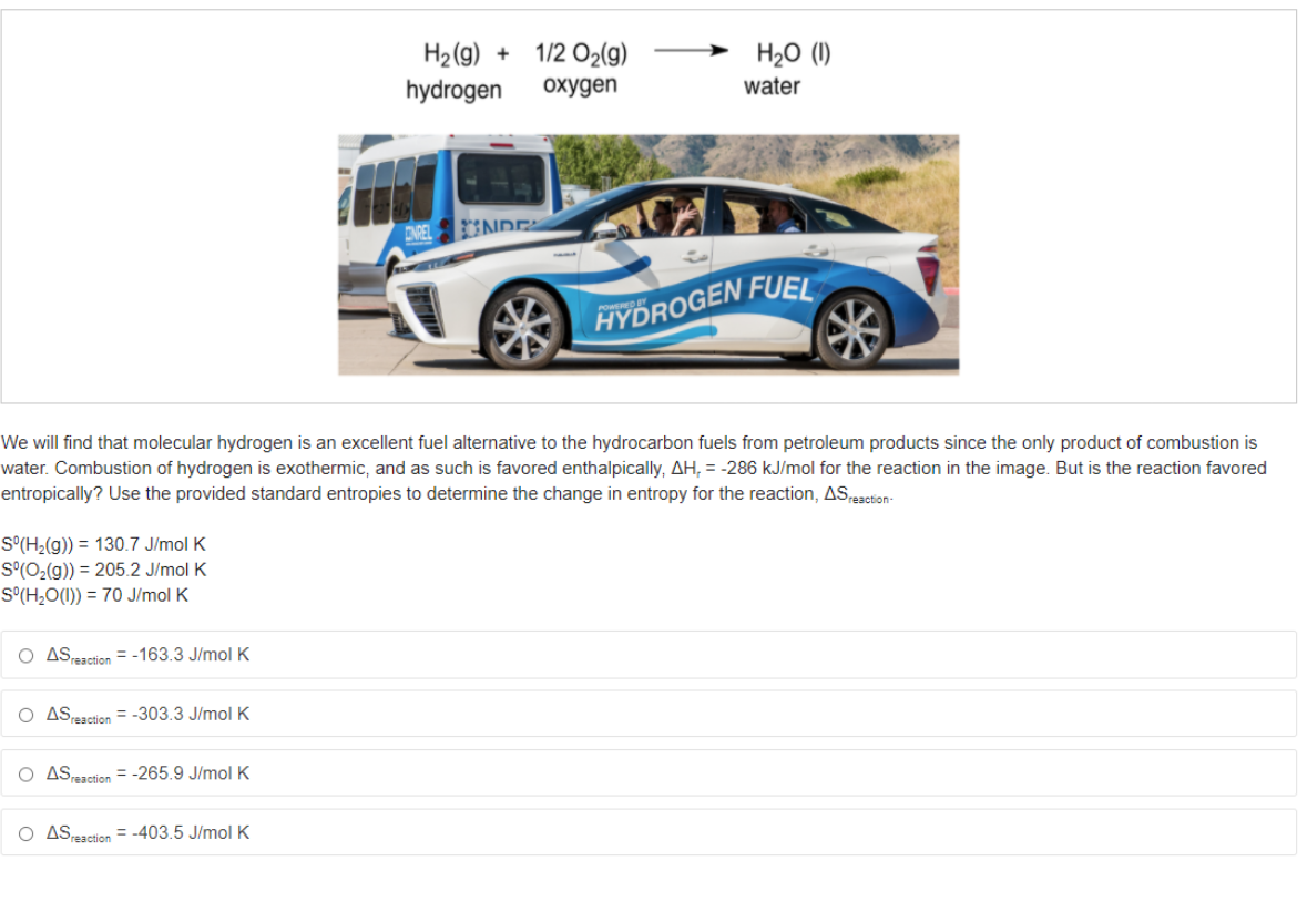 1/2 O2(9)
H2(g) +
hydrogen
H20
охудen
water
ENEL
NDE
HYDROGEN FUEL
We will find that molecular hydrogen is an excellent fuel alternative to the hydrocarbon fuels from petroleum products since the only product of combustion is
water. Combustion of hydrogen is exothermic, and as such is favored enthalpically, AH, = -286 kJ/mol for the reaction in the image. But is the reaction favored
entropically? Use the provided standard entropies to determine the change in entropy for the reaction, ASresction-
S°(H2(g)) = 130.7 J/mol K
S°(O2(g)) = 205.2 J/mol K
S°(H;O(1)) = 70 J/mol K
O ASreaction = -163.3 J/molK
ASesetion = -303.3 J/mol K
O ASeaction = -265.9 J/molK
O AS
Preaction = -403.5 J/mol K
