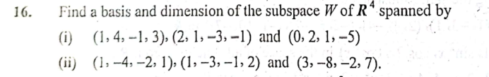 16.
Find a basis and dimension of the subspace W of Rª spanned by
(i) (1,4, -1, 3), (2, 1, –3, –1) and (0, 2, 1, -5)
(ii) (1, –4, –2, 1); (1, –3, –1, 2) and (3, –8, –2, 7).
