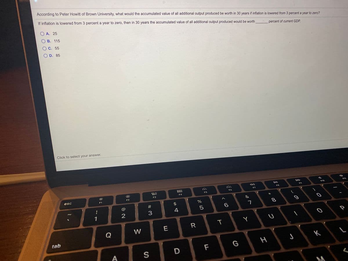 According to Peter Howitt of Brown University, what would the accumulated value of all additional output produced be worth in 30 years if inflation is lowered from 3 percent a year to zero?
If inflation is lowered from 3 percent a year to zero, then in 30 years the accumulated value of all additional output produced would be worth
A. 25
percent of current GDP.
B. 115
O C. 55
O D. 85
Click to select your answer.
20
888
F10
F11
F7
F8
F9
esc
F4
F5
F6
F2
F3
F1
&
!
@
#
$4
1
2
3
4
Y
Q
W
E
tab
H
K
S
D
F
G
T
