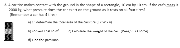 2. A car tire makes contact with the ground in the shape of a rectangle, 10 cm by 10 cm. If the car's mass is
2000 kg, what pressure does the car exert on the ground as it rests on all four tires?
(Remember a car has 4 tires)
a) 1* determine the total area of the cars tire (Lx W x 4)
b) convert that to m?
c) Calculate the weight of the car. (Weight is a force)
d) Find the pressure.
