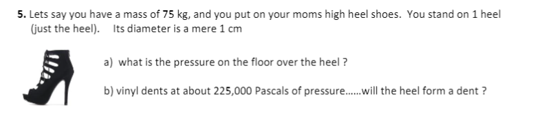 5. Lets say you have a mass of 75 kg, and you put on your moms high heel shoes. You stand on 1 heel
(just the heel). Its diameter is a mere 1 cm
a) what is the pressure on the floor over the heel ?
b) vinyl dents at about 225,000 Pascals of pressure.will the heel form a dent ?
