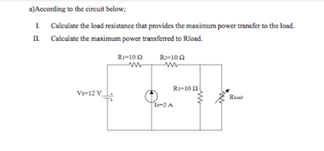 a)According to the circuit below;
1. Calculate the load resistance that provides the maximum power transfer to the load.
IL Calculate the maximum power transferred to Rload.
Ri=10n
R2-10A
R3-10 A
Vs-12 V
Rioad
1s-2 A
