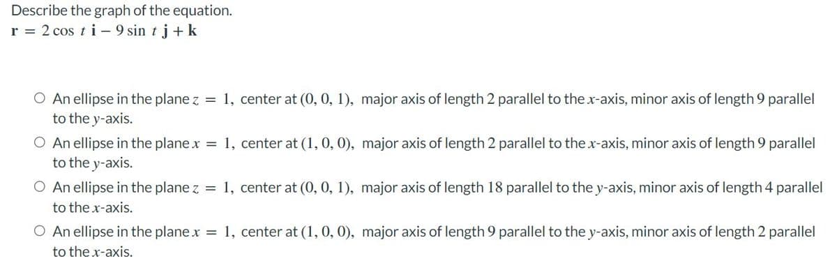 Describe the graph of the equation.
r = 2 cos ti – 9 sin t j + k
O An ellipse in the plane z = 1, center at (0, 0, 1), major axis of length 2 parallel to the x-axis, minor axis of length 9 parallel
to the y-axis.
O An ellipse in the plane x = 1, center at (1, 0, 0), major axis of length 2 parallel to the x-axis, minor axis of length 9 parallel
to the y-axis.
O An ellipse in the plane z = 1, center at (0, 0, 1), major axis of length 18 parallel to the y-axis, minor axis of length 4 parallel
to the x-axis.
O An ellipse in the plane x = 1, center at (1, 0, 0), major axis of length 9 parallel to the y-axis, minor axis of length 2 parallel
to the x-axis.
