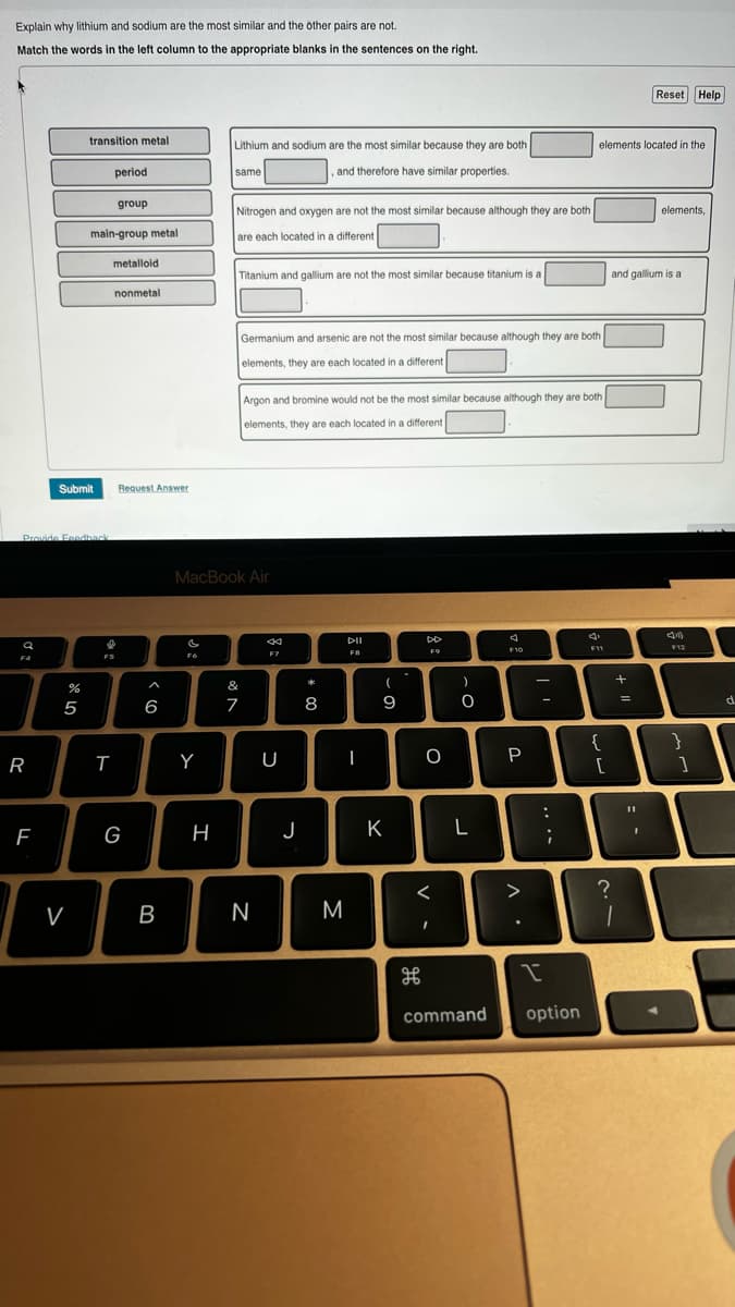 Explain why lithium and sodium are the most similar and the other pairs are not.
Match the words in the left column to the appropriate blanks in the sentences on the right.
a
F4
Provide Feedback
R
F
Submit
07 20
%
transition metal
5
V
period
main-group metal
metalloid
group
nonmetal.
I
F5
T
Request Answer
G
< 6
B
c
FG
Y
Lithium and sodium are the most similar because they are both
and therefore have similar properties.
H
same
Nitrogen and oxygen are not the most similar because although they are both
are each located in a different
Titanium and gallium are not the most similar because titanium is a
MacBook Air
&
7
Germanium and arsenic are not the most similar because although they are both
elements, they are each located in a different
Argon and bromine would not be the most similar because although they are both
elements, they are each located in a different
N
F7
U
J
* 00
8
M
DII
F8
I
(
9
K
DD
F9
H
O
<
I
)
0
L
4
F10
P
л.
:
...
elements located in the
I
command option
F11
{
[
?
and gallium is a
+
1
=
Reset Help
11
I
elements,
F12
}
]
d
