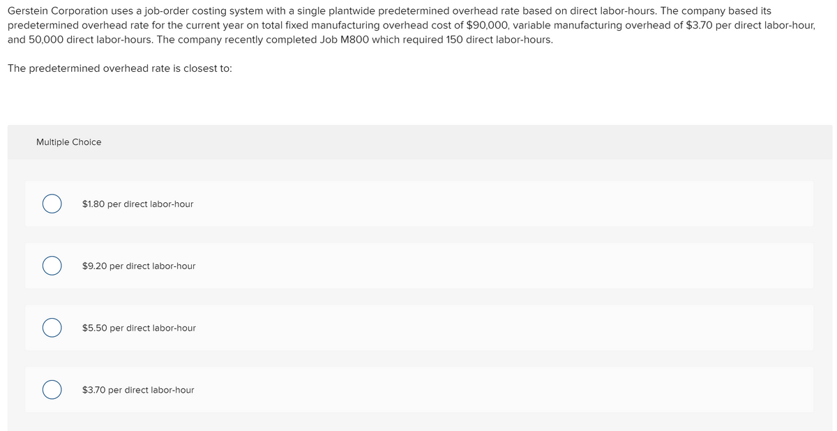 Gerstein Corporation uses a job-order costing system with a single plantwide predetermined overhead rate based on direct labor-hours. The company based its
predetermined overhead rate for the current year on total fixed manufacturing overhead cost of $90,000, variable manufacturing overhead of $3.70 per direct labor-hour,
and 50,000 direct labor-hours. The company recently completed Job M800 which required 150 direct labor-hours.
The predetermined overhead rate is closest to:
Multiple Choice
$1.80 per direct labor-hour
$9.20 per direct labor-hour
$5.50 per direct labor-hour
$3.70 per direct labor-hour
