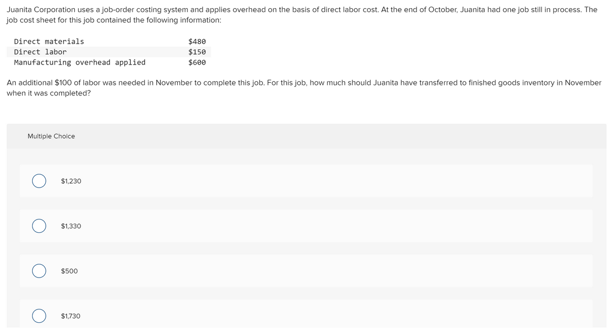 Juanita Corporation uses a job-order costing system and applies overhead on the basis of direct labor cost. At the end of October, Juanita had one job still in process. The
job cost sheet for this job contained the following information:
Direct materials
$480
Direct labor
$150
Manufacturing overhead applied
$600
An additional $100 of labor was needed in November to complete this job. For this job, how much should Juanita have transferred to finished goods inventory in November
when it was completed?
Multiple Choice
$1,230
$1,330
$500
$1,730
