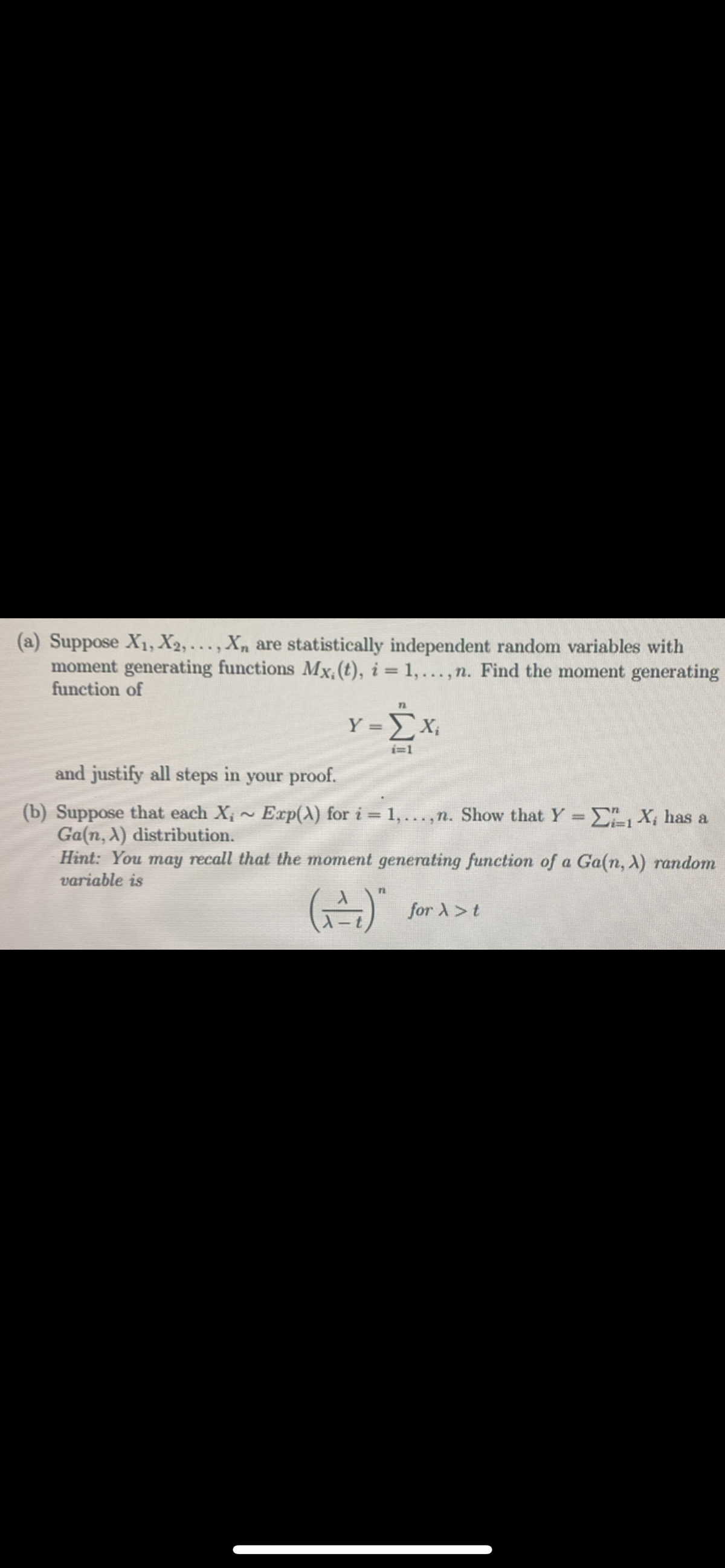 (a) Suppose X₁, X2,..., Xn are statistically independent random variables with
moment generating functions Mx, (t), i = 1, ...,n. Find the moment generating
function of
Y=X₁
i=1
and justify all steps in your proof.
(b) Suppose that each X; ~ Exp(X) for i = 1,..,n. Show that Y = C₁ X₁ has a
Ga(n, λ) distribution.
Hint: You may recall that the moment generating function of a Ga (n, X) random
variable is
(2)"
for > t