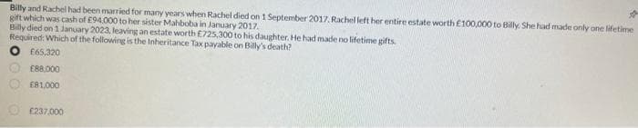 Billy and Rachel had been married for many years when Rachel died on 1 September 2017. Rachel left her entire estate worth £100,000 to Billy. She had made only one lifetime
gift which was cash of £94.000 to her sister Mahboba in January 2017.
Billy died on 1 January 2023, leaving an estate worth £725,300 to his daughter. He had made no lifetime gifts.
Required: Which of the following is the Inheritance Tax payable on Billy's death?
£65,320
£88,000
£81,000
£237.000