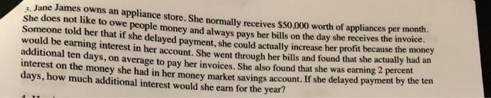 3. Jane James owns an appliance store. She normally receives $50,000 worth of appliances per month.
She does not like to owe people money and always pays her bills on the day she receives the invoice.
Someone told her that if she delayed payment, she could actually increase her profit because the money
would be earning interest in her account. She went through her bills and found that she actually had an
additional ten days, on average to pay her invoices. She also found that she was earning 2 percent
interest on the money she had in her money market savings account. If she delayed payment by the ten
days, how much additional interest would she earn for the year?