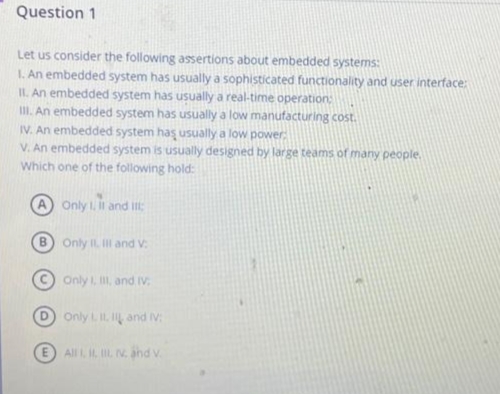 Question 1
Let us consider the following assertions about embedded systems:
1. An embedded system has usually a sophisticated functionality and user interface:
II. An embedded system has usually a real-time operation:
III. An embedded system has usually a low manufacturing cost.
IV. An embedded system has usually a low power.
V. An embedded system is usually designed by large teams of many people.
Which one of the following hold:
Only 1, II and III:
B) Only II. Ill and V:
Only I, III, and IV.
Only L. II, II and IV:
E All I, I, II v. and v.