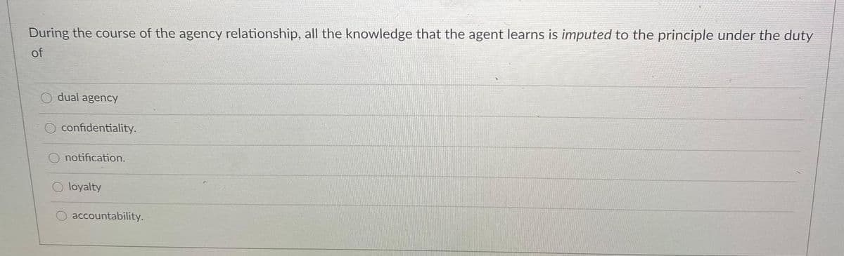 During the course of the agency relationship, all the knowledge that the agent learns is imputed to the principle under the duty
of
dual agency
confidentiality.
O notification.
O loyalty
O accountability.