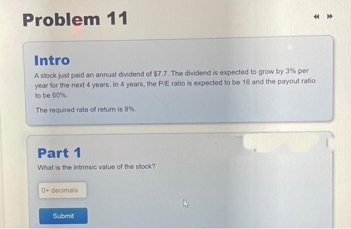 Problem 11
Intro
A stock just paid an annual dividend of $7.7. The dividend is expected to grow by 3% per
year for the next 4 years. In 4 years, the P/E ratio is expected to be 16 and the payout ratio
to be 60%.
The required rate of return is 8%.
Part 1
What is the intrinsic value of the stock?
0+ decimals
Submit