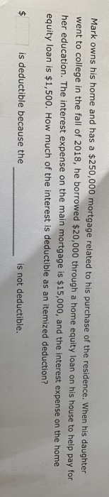 Mark owns his home and has a $250,000 mortgage related to his purchase of the residence. When his daughter
went to college in the fall of 2018, he borrowed $20,000 through a home equity loan on his house to help pay for
her education. The interest expense on the main mortgage is $15,000, and the interest expense on the home
equity loan is $1,500. How much of the interest is deductible as an itemized deduction?
$
is deductible because the
is not deductible.