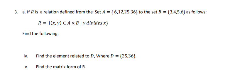 a. If R is a relation defined from the Set A = { 6,12,25,36} to the set B = {3,4,5,6} as follows:
R = {(x, y) E A × B | y divides x}
Find the following:
iv.
Find the element related to D, Where D = {25,36}.
V.
Find the matrix form of R.
