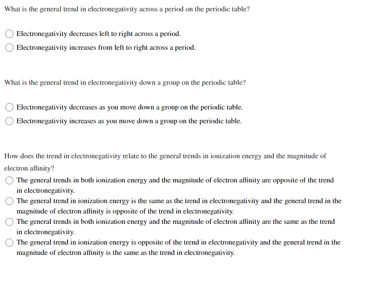 What is the general trend in electronegativity across a period on the periodic table?
Electronegativity decreases left to right across a period.
Electronegativity increases from left to right across a period.
What is the general trend in electronegativity down a group on the periodic table?
Electronegativity decreases as you move down a group on the periodic table.
Electronegativity increases as you move down a group on the periodic table.
How does the trend in electronegativity relate to the general trends in ionization energy and the magnitude of
electron affinity?
The general trends in both ionization energy and the magnitude of electron affinity are opposite of the trend
in electronegativity.
The general trend in ionization energy is the same as the trend in electronegativity and the general trend in the
magnitude of electron affinity is opposite of the trend in electronegativity.
The general trends in both ionization energy and the magnitude of electron affinity are the same as the trend
in electronegativity.
The general trend in ionization energy is opposite of the trend in electronegativity and the general trend in the
magnitude of electron affinity is the same as the trend in electronegativity.
