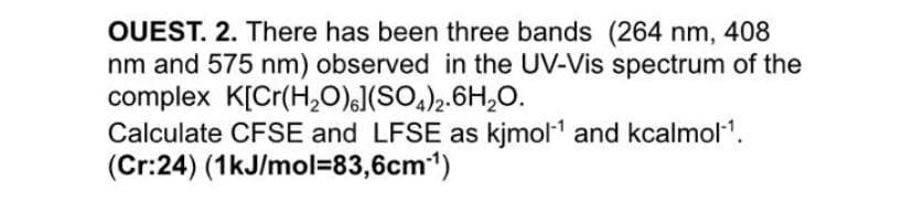 OUEST. 2. There has been three bands (264 nm, 408
nm and 575 nm) observed in the UV-Vis spectrum of the
complex K[Cr(H,0),J(SO,)2.6H,0.
Calculate CFSE and LFSE as kjmol1 and kcalmol1.
(Cr:24) (1kJ/mol=83,6cm1)
