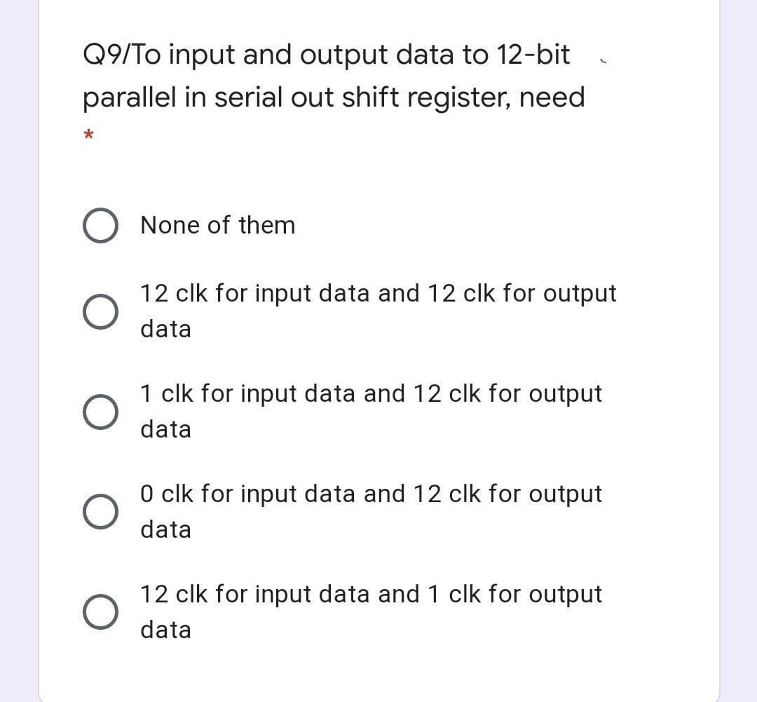 Q9/To input and output data to 12-bit
parallel in serial out shift register, need
None of them
12 clk for input data and 12 clk for output
data
1 clk for input data and 12 clk for output
data
O clk for input data and 12 clk for output
data
12 clk for input data and 1 clk for output
data
