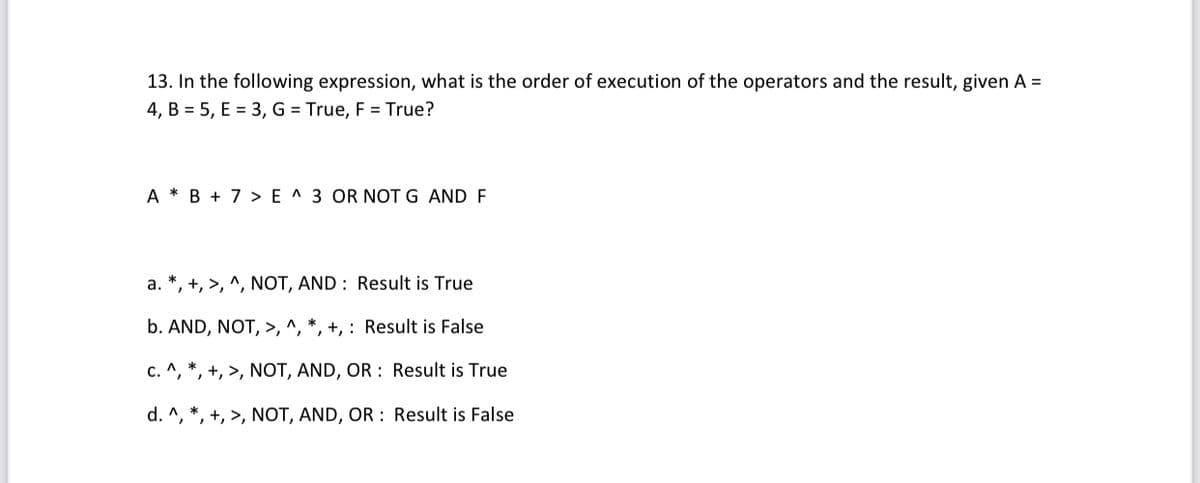 13. In the following expression, what is the order of execution of the operators and the result, given A =
4, B = 5, E = 3, G = True, F = True?
A * B + 7 > E ^ 3 OR NOT G AND F
a. *, +, >, ^, NOT, AND : Result is True
b. AND, NOT, >, ^, *, +, : Result is False
c. ^, *, +, >, NOT, AND, OR : Result is True
d. ^, *, +, >, NOT, AND, OR : Result is False
