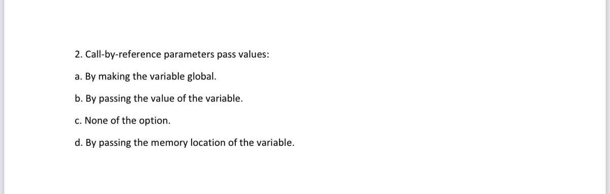 2. Call-by-reference parameters pass values:
a. By making the variable global.
b. By passing the value of the variable.
c. None of the option.
d. By passing the memory location of the variable.
