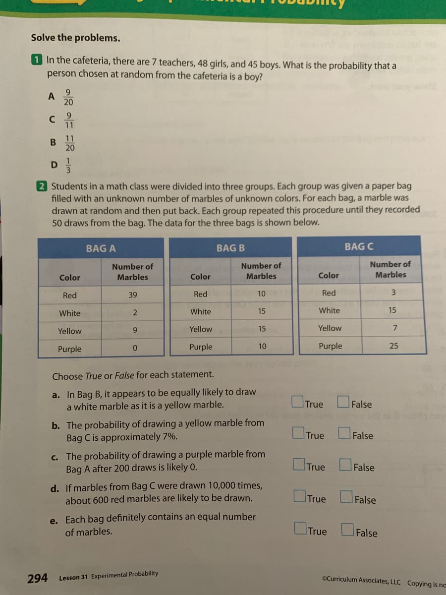 Solve the problems.
1 In the cafeteria, there are 7 teachers, 48 girls, and 45 boys. What is the probability that a
person chosen at random from the cafeteria is a boy?
9.
A
20
11
11
20
D
2 Students in a math class were divided into three groups. Each group was given a paper bag
filled with an unknown number of marbles of unknown colors. For each bag, a marble was
drawn at random and then put back. Each group repeated this procedure until they recorded
50 draws from the bag. The data for the three bags is shown below.
BAG A
BAG B
BAG C
Number of
Number of
Number of
Color
Marbles
Color
Marbles
Color
Marbles
Red
39
Red
10
Red
White
White
15
White
15
Yellow
Yellow
15
Yellow
7
Purple
Purple
10
Purple
25
Choose True or False for each statement.
a. In Bag B, it appears to be equally likely to draw
a white marble as it is a yellow marble.
OTrue
False
b. The probability of drawing a yellow marble from
Bag C is approximately 7%.
OTrue OFalse
c. The probability of drawing a purple marble from
Bag A after 200 draws is likely 0.
True
False
d. If marbles from Bag C were drawn 10,000 times,
about 600 red marbles are likely to be drawn.
True
False
e. Each bag definitely contains an equal number
OTrue False
of marbles.
294 Lesson 31 Experimental Probability
OCurriculum Associates, LLC Copying is na
