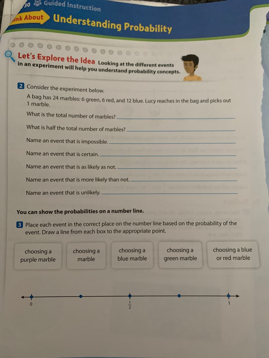 30 Guided Instruction
Lok About Understanding Probability
Let's Explore the Idea Looking at the different events
in an experiment will help you understand probability concepts.
2 Consider the experiment below.
A bag has 24 marbles: 6 green, 6 red, and 12 blue, Lucy reaches in the bag and picks out
1 marble.
What is the total number of marbles?
What is half the total number of marbles?
Name an event that is impossible.
Name an event that is certain.
Name an event that is as likely as not.
Name an event that is more likely than not.
Name an event that is unlikely.
You can show the probabilities on a number line.
3 Place each event in the correct place on the number line based on the probability of the
event. Draw a line from each box to the appropriate point.
choosing a blue
or red marble
choosing a
choosing a
choosing a
choosing a
purple marble
marble
blue marble
green marble
