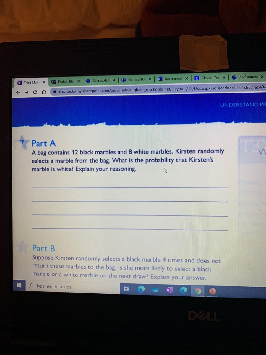 W Document3 x
C Clever | Tea x
i Assignment x
G Probability x
di Microsoft
di General (Ch x
N Third Math X
rcschools-my.sharepoint.com/personal/vaughanc_rcschools_net/_layouts/15/Doc.aspx?sourcedoc3{c0a1c667-ede9-
UNDERSTAND PR
Part A
A bag contains 12 black marbles and 8 white marbles. Kirsten randomly
selects a marble from the bag. What is the probability that Kirsten's
marble is white? Explain your reasoning.
Part B
Suppose Kirsten randomly selects a black marble 4 times and does not
return these marbles to the bag. Is she more likely to select a black
marble or a white marble on the next draw? Explain your answer.
O Type here to search
DELL
