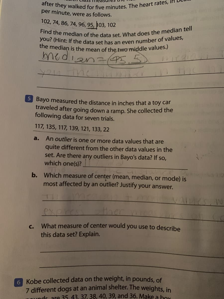Find the median of the data set. What does the median tell
you? (Hint: If the data set has an even number of values,
after they walked for five minutes. The heart rates, I
the median is the mean of the two middle values.)
per minute, were as follows.
102, 74, 86, 74, 96, 95, 103, 102
median(95.
5 Bayo measured the distance in inches that a toy car
traveled after going down a ramp. She collected the
following data for seven trials.
117, 135, 117, 139, 121, 133, 22
a.
An outlier is one or more data values that are
quite different from the other data values in the
set. Are there any outliers in Bayo's data? If so,
which one(s)?
b. Which measure of center (mean, median, or mode) is
most affected by an outlier? Justify your answer.
Vames, w
ther
с.
What measure of center would you use to describe
this data set? Explain.
6 Kobe collected data on the weight, in pounds, of
7 different dogs at an animal shelter. The weights, in
1Oundr are 35, 43, 37, 38, 40, 39, and 36. Make a box
