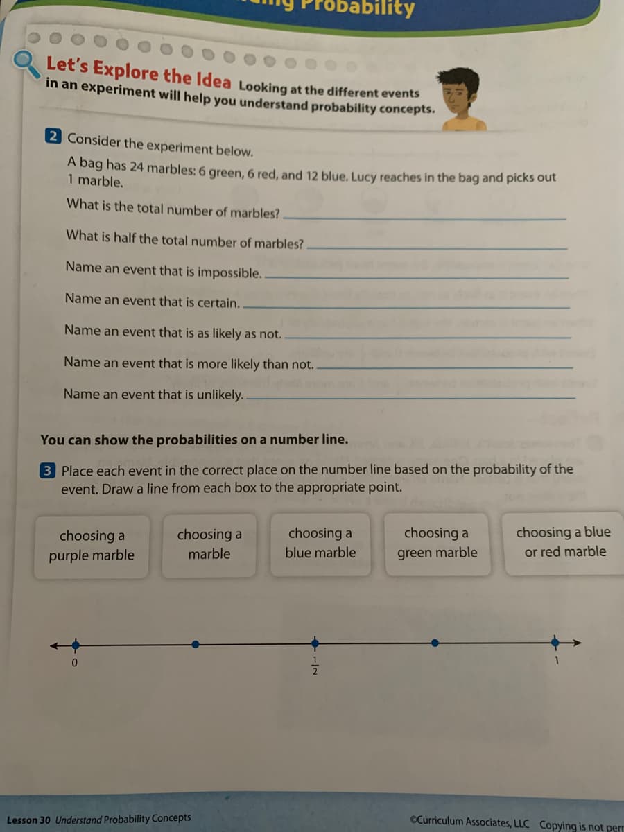 ability
Let's Explore the Idea Looking at the different events
in an experiment will help you understand probability concepts.
2 Consider the experiment below.
A bag has 24 marbles: 6 green, 6 red, and 12 blue. Lucy reaches in the bag and picks out
1 marble.
What is the total number of marbles?
What is half the total number of marbles?
Name an event that is impossible.
Name an event that is certain.
Name an event that is as likely as not.
Name an event that is more likely than not.
Name an event that is unlikely.
You can show the probabilities on a number line.
3 Place each event in the correct place on the number line based on the probability of the
event. Draw a line from each box to the appropriate point.
choosing a blue
or red marble
choosing a
choosing a
choosing a
choosing a
purple marble
marble
blue marble
green marble
Lesson 30 Understand Probability Concepts
CCurriculum Associates, LLC Copying is not perr
