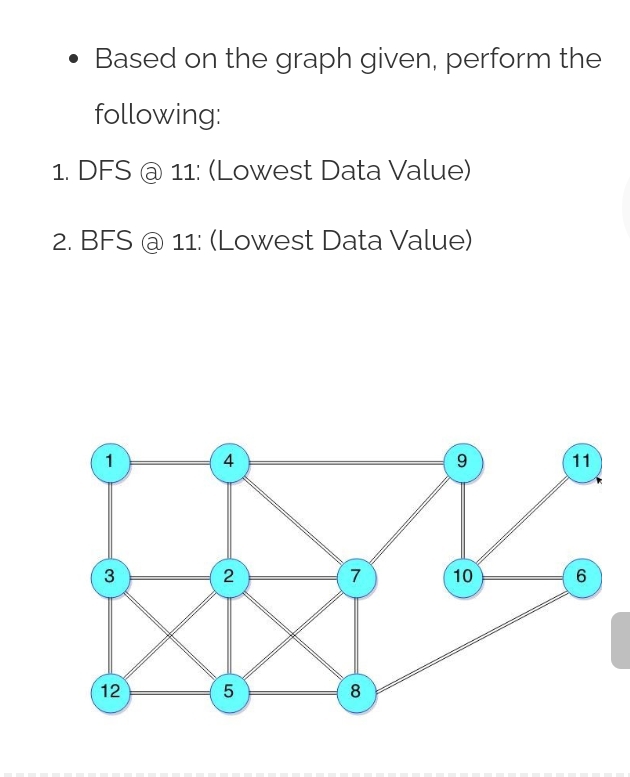 Based on the graph given, perform the
following:
1. DFS @ 11: (Lowest Data Value)
2. BFS @ 11: (Lowest Data Value)
1
4
11
2
7
10
6.
12
5
8
9,
3.
