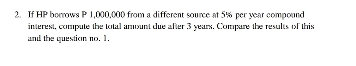 2. If HP borrows P 1,000,000 from a different source at 5% per year compound
interest, compute the total amount due after 3 years. Compare the results of this
and the question no. 1.
