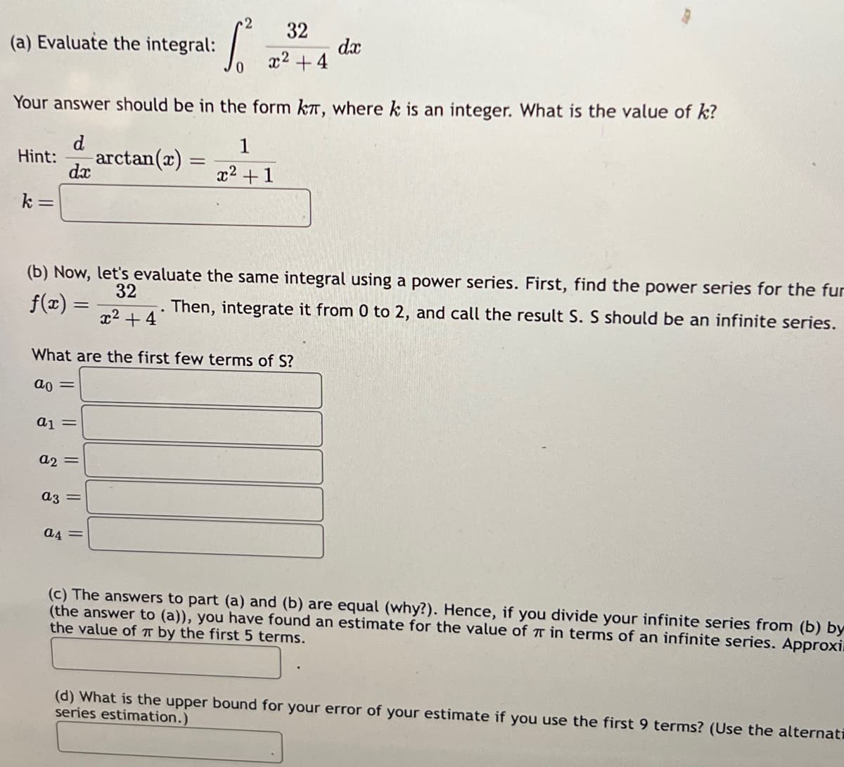 (a) Evaluate the integral:
k=
Your answer should be in the form kπ, where k is an integer. What is the value of k?
d
Hint: arctan(2)
dx
a1 =
a2 =
a3 =
1²
=
(b) Now, let's evaluate the same integral using a power series. First, find the power series for the fur
Then, integrate it from 0 to 2, and call the result S. S should be an infinite series.
32
f(x) =
x² +4
a4=
32
x² + 4
What are the first few terms of S?
ao =
1
x² +1
dx
(c) The answers to part (a) and (b) are equal (why?). Hence, if you divide your infinite series from (b) by
(the answer to (a)), you have found an estimate for the value of 7 in terms of an infinite series. Approxi
the value of π by the first 5 terms.
(d) What is the upper bound for your error of your estimate if you use the first 9 terms? (Use the alternatī
series estimation.)