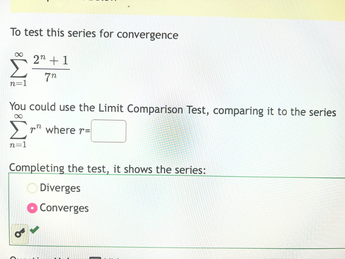 To test this series for convergence
∞
n=1
2n + 1
7n
You could use the Limit Comparison Test, comparing it to the series
∞
n=1
n
r where r=
Completing the test, it shows the series:
Diverges
Converges