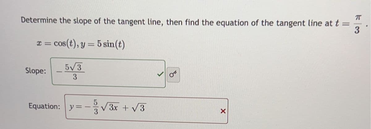 Determine the slope of the tangent line, then find the equation of the tangent line at t =
3
x = cos(t), y = 5 sin(t)
Slope:
1
5√3
3
Equation: y=-
-
5
1/√√3x + √√3
OF
X